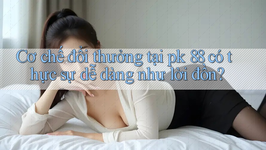 Cơ chế đổi thưởng tại pk 88 có thực sự dễ dàng như lời đồn?
