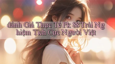 đánh giá thực tế pk 88 trải nghiệm tích cực người việt