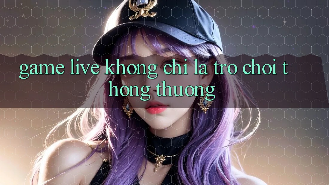“Game Live” Không Chỉ Là Trò Chơi Thông Thường