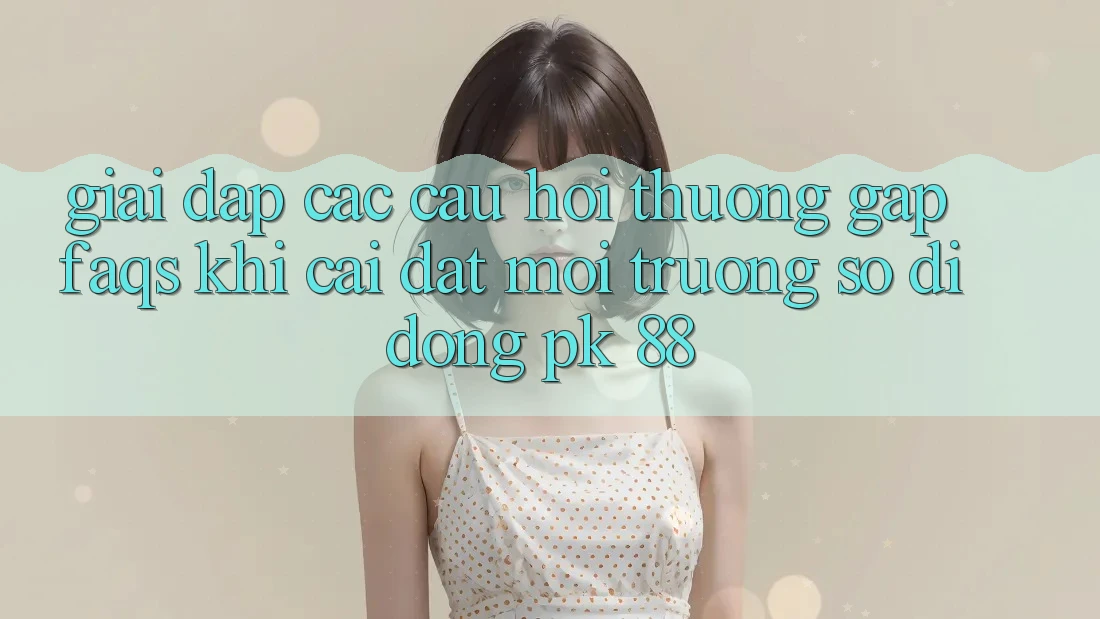 Giải Đáp Các Câu Hỏi Thường Gặp (FAQs) Khi Cài đặt Môi trường số di động PK 88