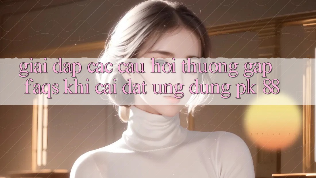 Giải Đáp Các Câu Hỏi Thường Gặp (FAQs) Khi Cài đặt Ứng Dụng PK 88