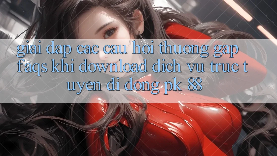 Giải Đáp Các Câu Hỏi Thường Gặp (FAQs) Khi Download Dịch vụ trực tuyến di động PK 88
