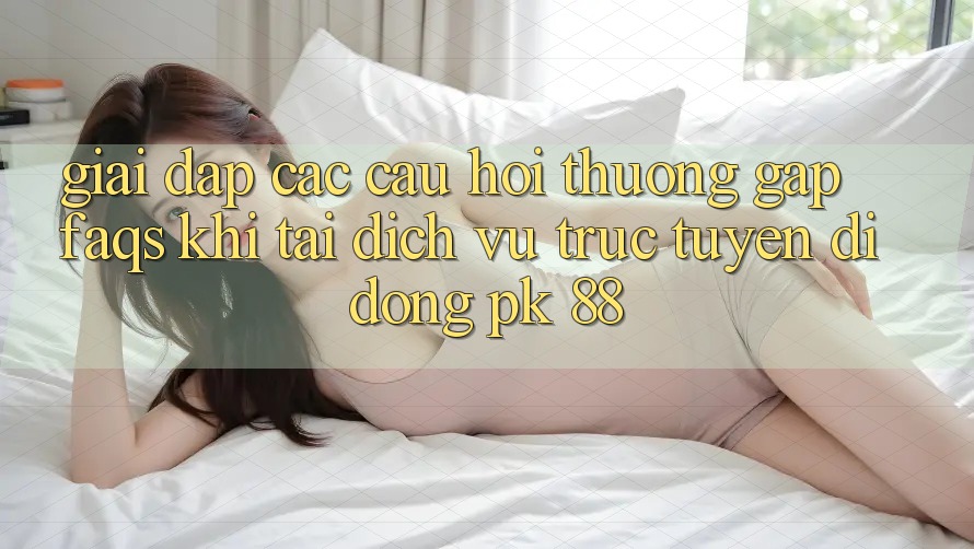 Giải Đáp Các Câu Hỏi Thường Gặp (FAQs) Khi Tải Dịch vụ trực tuyến di động PK 88