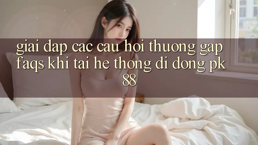 Giải Đáp Các Câu Hỏi Thường Gặp (FAQs) Khi Tải Hệ thống di động PK 88