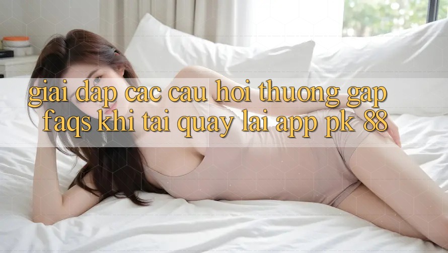 Giải Đáp Các Câu Hỏi Thường Gặp (FAQs) Khi Tải quay lại App PK 88