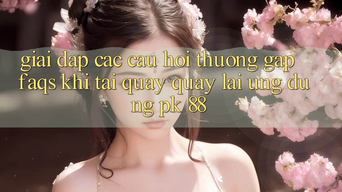 Giải Đáp Các Câu Hỏi Thường Gặp (FAQs) Khi Tải quay quay lại Ứng Dụng PK 88