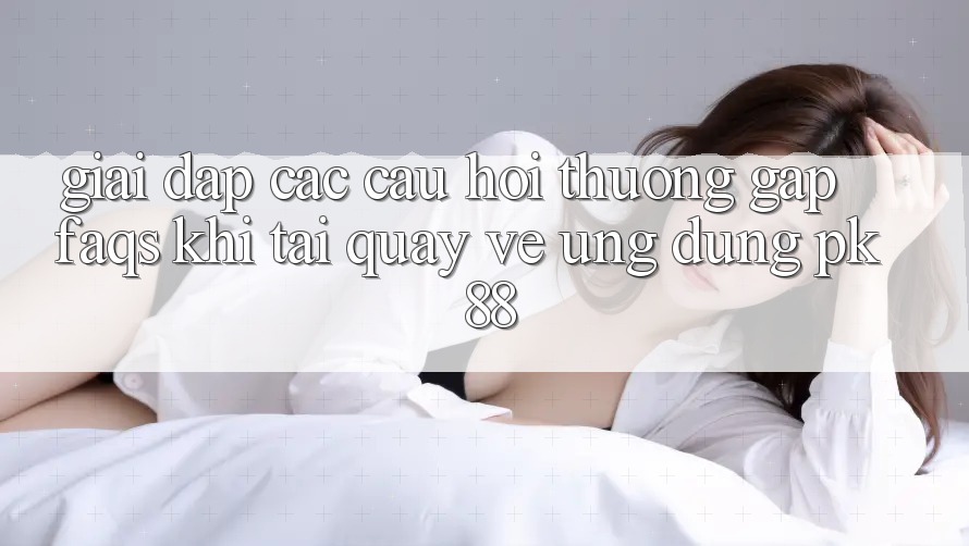 Giải Đáp Các Câu Hỏi Thường Gặp (FAQs) Khi Tải quay về Ứng Dụng PK 88