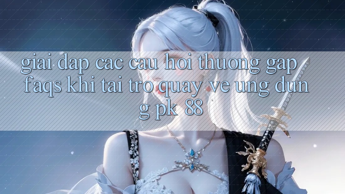 Giải Đáp Các Câu Hỏi Thường Gặp (FAQs) Khi Tải trở quay về Ứng Dụng PK 88