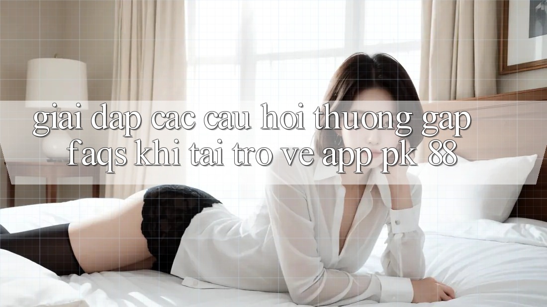 Giải Đáp Các Câu Hỏi Thường Gặp (FAQs) Khi Tải trở về App PK 88