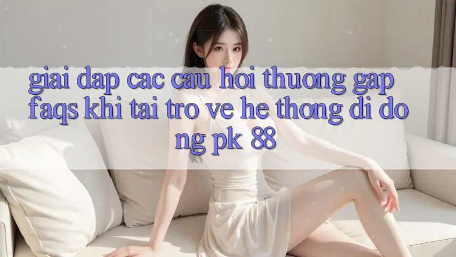 Giải Đáp Các Câu Hỏi Thường Gặp (FAQs) Khi Tải trở về Hệ thống di động PK 88