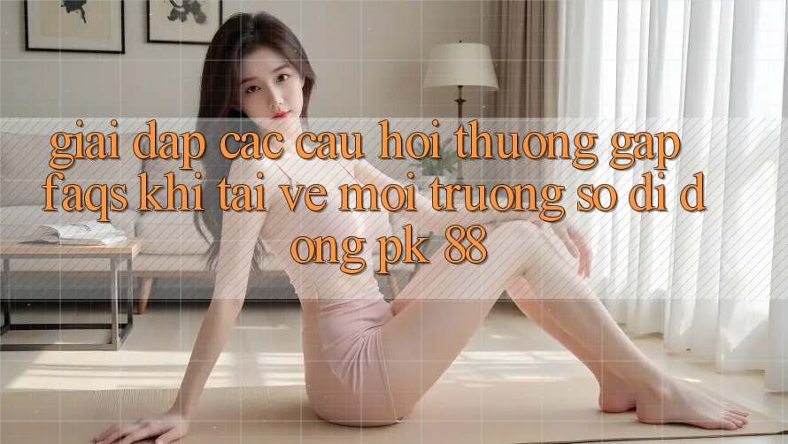 Giải Đáp Các Câu Hỏi Thường Gặp (FAQs) Khi Tải về Môi trường số di động PK 88
