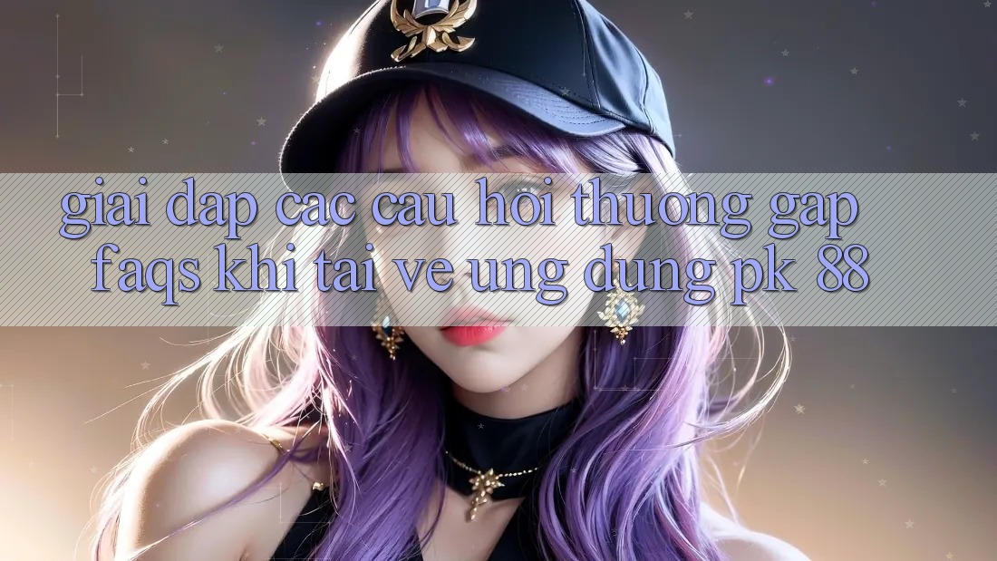 Giải Đáp Các Câu Hỏi Thường Gặp (FAQs) Khi Tải về Ứng Dụng PK 88