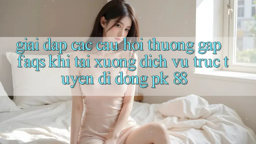 Giải Đáp Các Câu Hỏi Thường Gặp (FAQs) Khi Tải xuống Dịch vụ trực tuyến di động PK 88