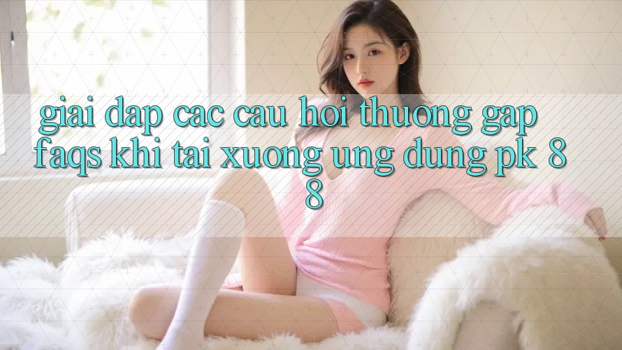 Giải Đáp Các Câu Hỏi Thường Gặp (FAQs) Khi Tải xuống Ứng Dụng PK 88