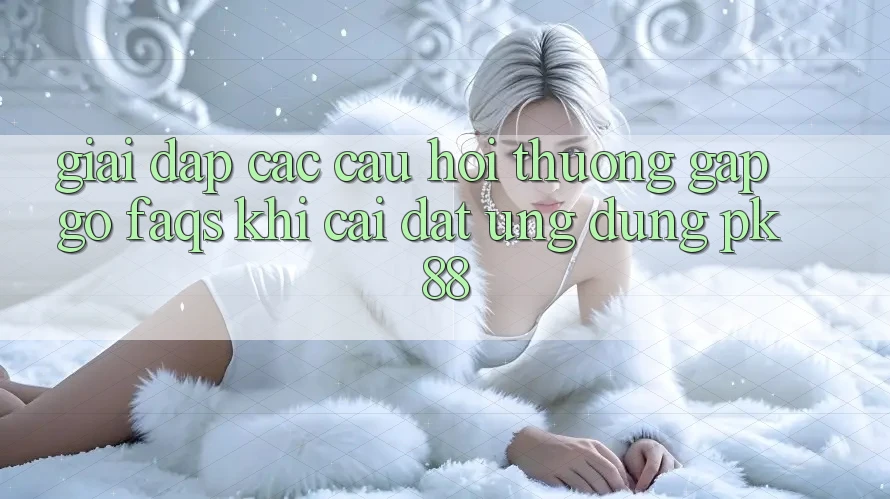 Giải Đáp Các Câu Hỏi Thường Gặp gỡ (FAQs) Khi Cài đặt Ứng Dụng PK 88