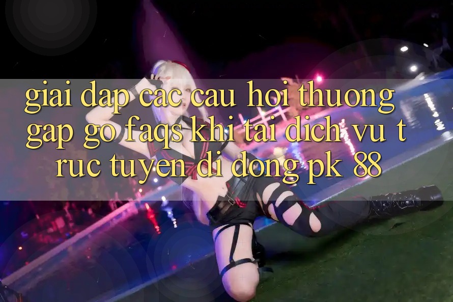 Giải Đáp Các Câu Hỏi Thường Gặp gỡ (FAQs) Khi Tải Dịch vụ trực tuyến di động PK 88
