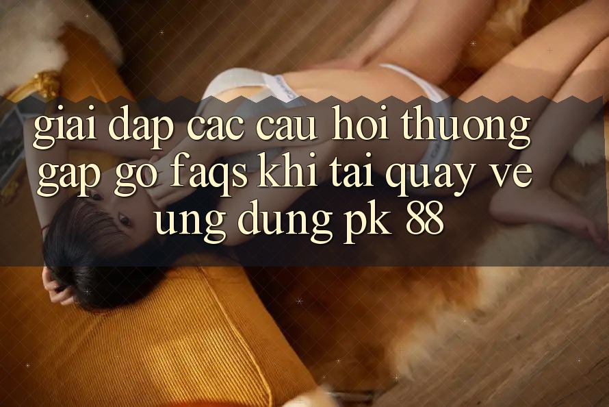 Giải Đáp Các Câu Hỏi Thường Gặp gỡ (FAQs) Khi Tải quay về Ứng Dụng PK 88