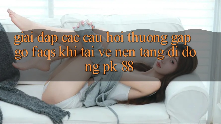 Giải Đáp Các Câu Hỏi Thường Gặp gỡ (FAQs) Khi Tải về Nền tảng di động PK 88