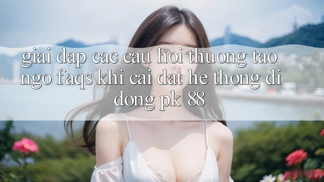 Giải Đáp Các Câu Hỏi Thường Tao ngộ (FAQs) Khi Cài đặt Hệ thống di động PK 88