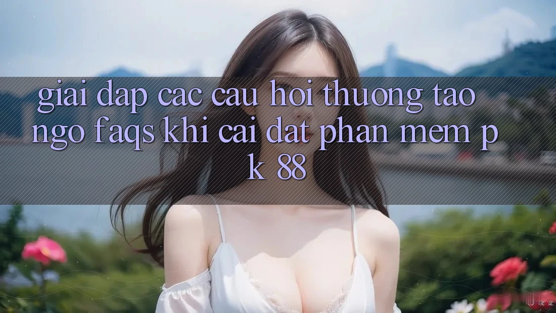 Giải Đáp Các Câu Hỏi Thường Tao ngộ (FAQs) Khi Cài đặt Phần mềm PK 88