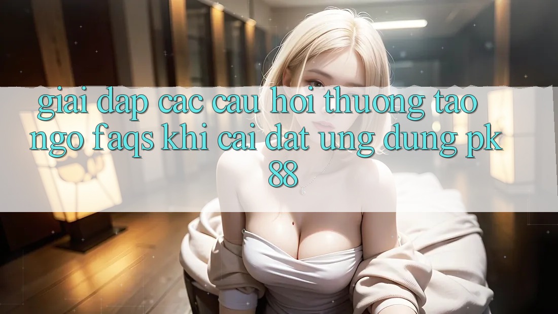Giải Đáp Các Câu Hỏi Thường Tao ngộ (FAQs) Khi Cài đặt Ứng Dụng PK 88