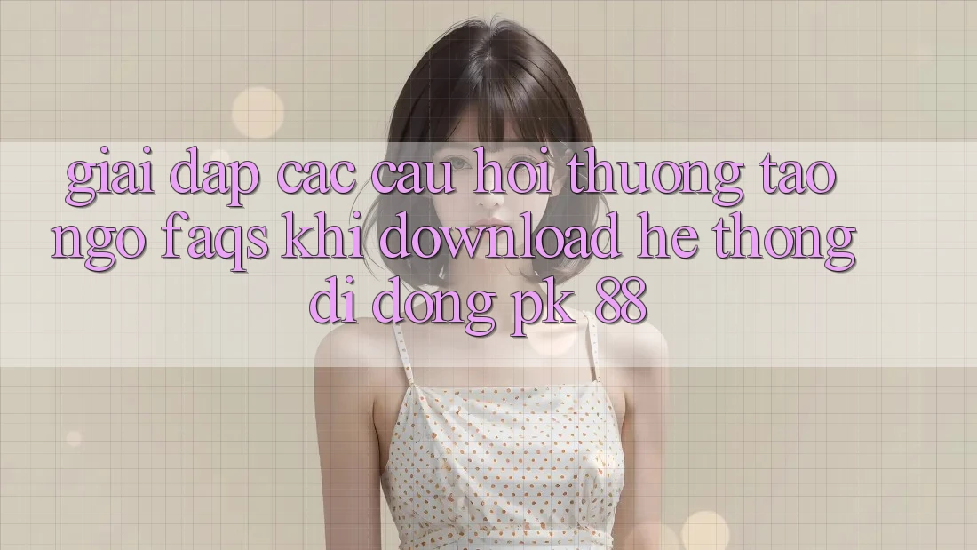 Giải Đáp Các Câu Hỏi Thường Tao ngộ (FAQs) Khi Download Hệ thống di động PK 88