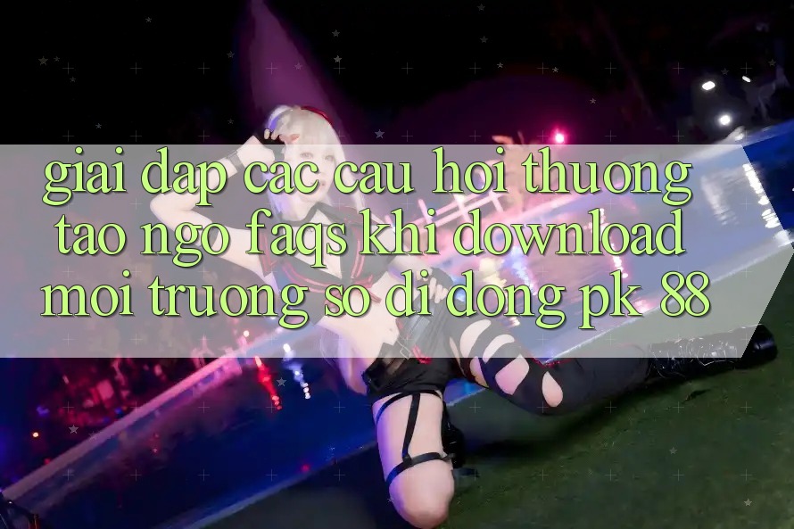 Giải Đáp Các Câu Hỏi Thường Tao ngộ (FAQs) Khi Download Môi trường số di động PK 88