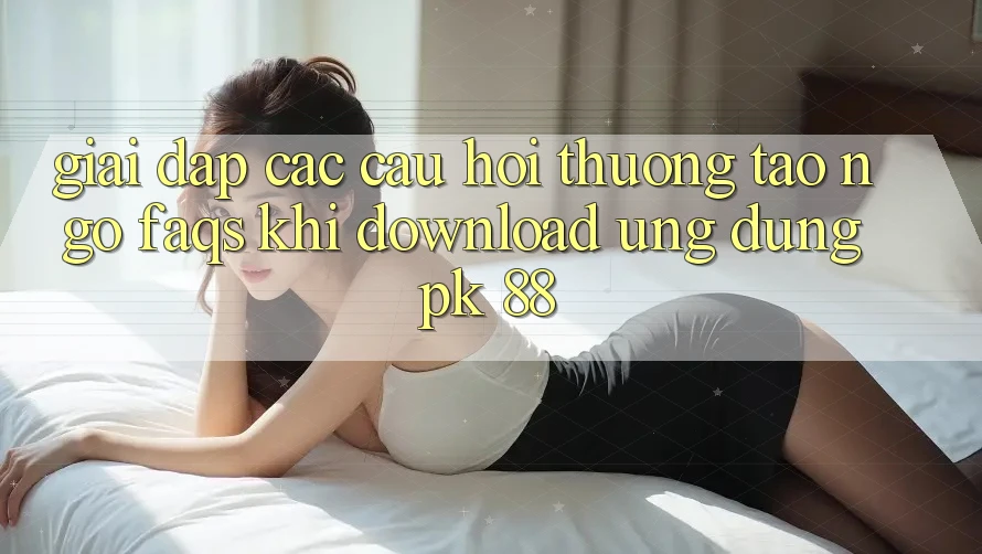 Giải Đáp Các Câu Hỏi Thường Tao ngộ (FAQs) Khi Download Ứng Dụng PK 88