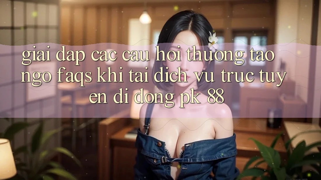 Giải Đáp Các Câu Hỏi Thường Tao ngộ (FAQs) Khi Tải Dịch vụ trực tuyến di động PK 88