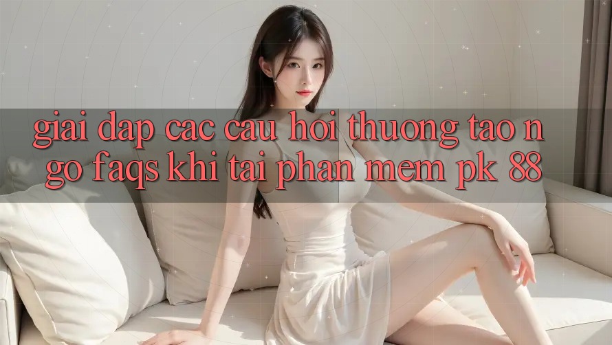 Giải Đáp Các Câu Hỏi Thường Tao ngộ (FAQs) Khi Tải Phần mềm PK 88