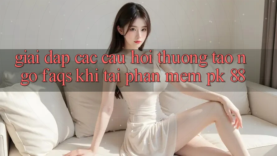 Giải Đáp Các Câu Hỏi Thường Tao ngộ (FAQs) Khi Tải Phần mềm PK 88