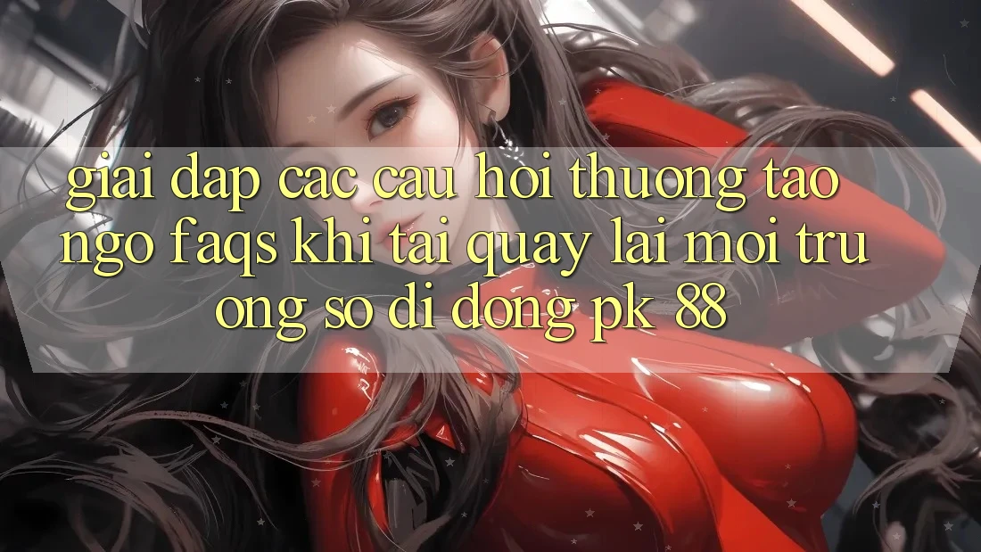 Giải Đáp Các Câu Hỏi Thường Tao ngộ (FAQs) Khi Tải quay lại Môi trường số di động PK 88