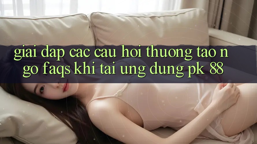 Giải Đáp Các Câu Hỏi Thường Tao ngộ (FAQs) Khi Tải Ứng dụng PK 88
