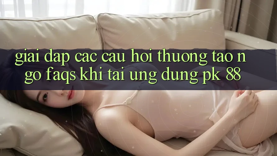 Giải Đáp Các Câu Hỏi Thường Tao ngộ (FAQs) Khi Tải Ứng Dụng PK 88