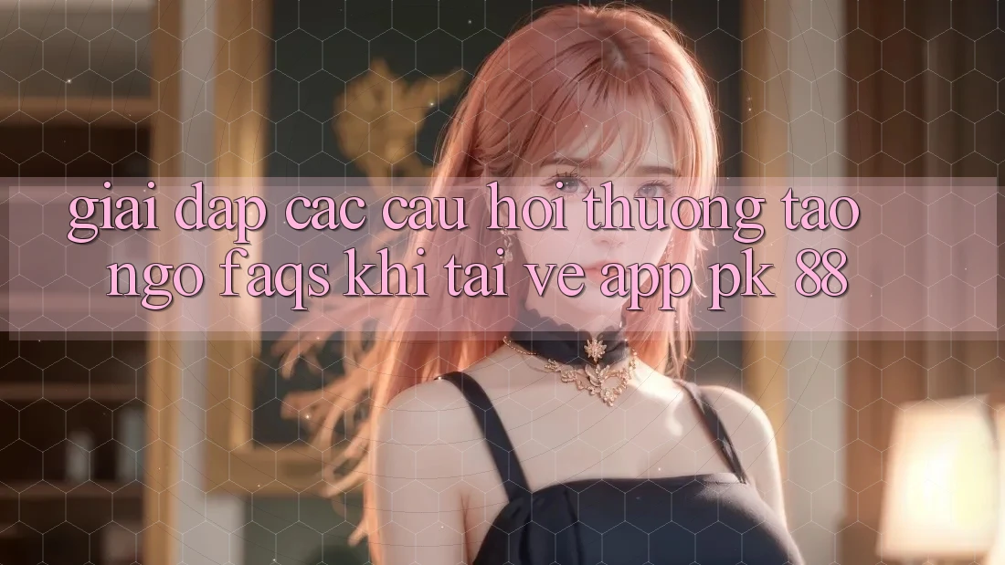 Giải Đáp Các Câu Hỏi Thường Tao ngộ (FAQs) Khi Tải về App PK 88