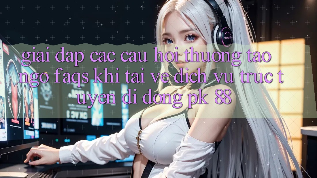 Giải Đáp Các Câu Hỏi Thường Tao ngộ (FAQs) Khi Tải về Dịch vụ trực tuyến di động PK 88