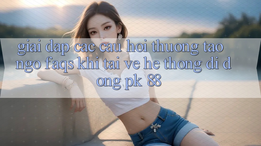 Giải Đáp Các Câu Hỏi Thường Tao ngộ (FAQs) Khi Tải về Hệ thống di động PK 88