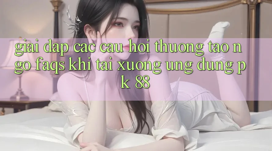 Giải Đáp Các Câu Hỏi Thường Tao ngộ (FAQs) Khi Tải xuống Ứng Dụng PK 88