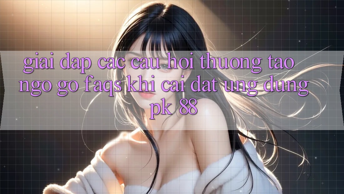 Giải Đáp Các Câu Hỏi Thường Tao ngộ gỡ (FAQs) Khi Cài đặt Ứng Dụng PK 88