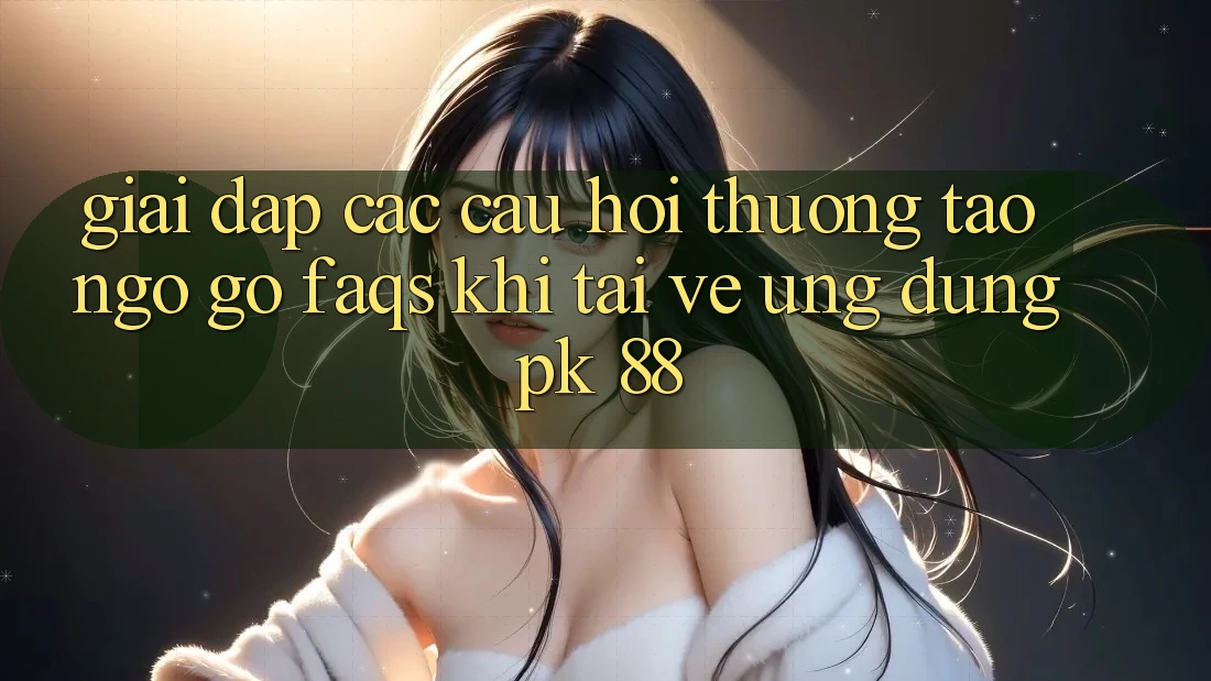 Giải Đáp Các Câu Hỏi Thường Tao ngộ gỡ (FAQs) Khi Tải về Ứng Dụng PK 88