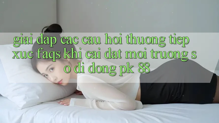 Giải Đáp Các Câu Hỏi Thường Tiếp xúc (FAQs) Khi Cài đặt Môi trường số di động PK 88