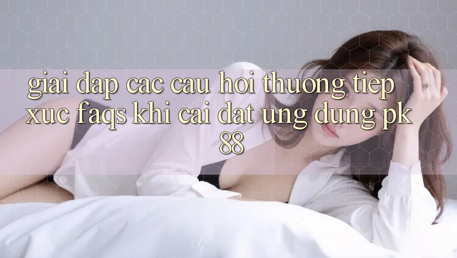 Giải Đáp Các Câu Hỏi Thường Tiếp xúc (FAQs) Khi Cài đặt Ứng Dụng PK 88