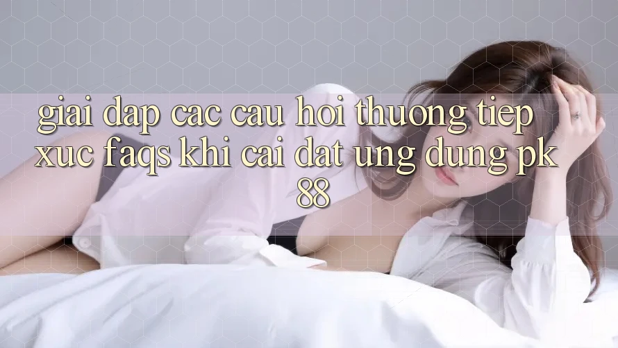 Giải Đáp Các Câu Hỏi Thường Tiếp xúc (FAQs) Khi Cài đặt Ứng Dụng PK 88