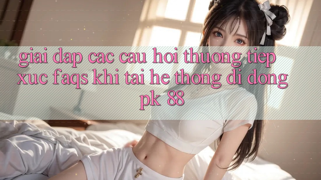 Giải Đáp Các Câu Hỏi Thường Tiếp xúc (FAQs) Khi Tải Hệ thống di động PK 88