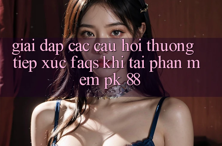 Giải Đáp Các Câu Hỏi Thường Tiếp xúc (FAQs) Khi Tải Phần mềm PK 88