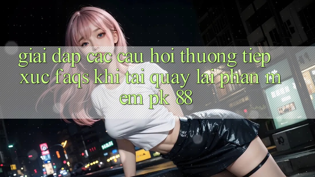 Giải Đáp Các Câu Hỏi Thường Tiếp xúc (FAQs) Khi Tải quay lại Phần mềm PK 88