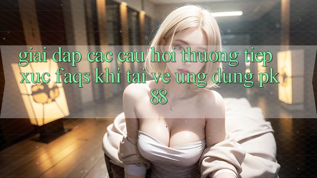 Giải Đáp Các Câu Hỏi Thường Tiếp xúc (FAQs) Khi Tải về Ứng Dụng PK 88