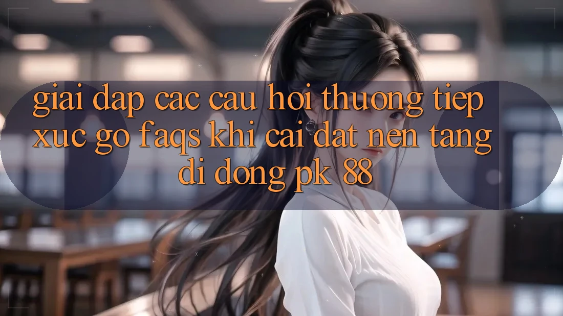 Giải Đáp Các Câu Hỏi Thường Tiếp xúc gỡ (FAQs) Khi Cài đặt Nền tảng di động PK 88