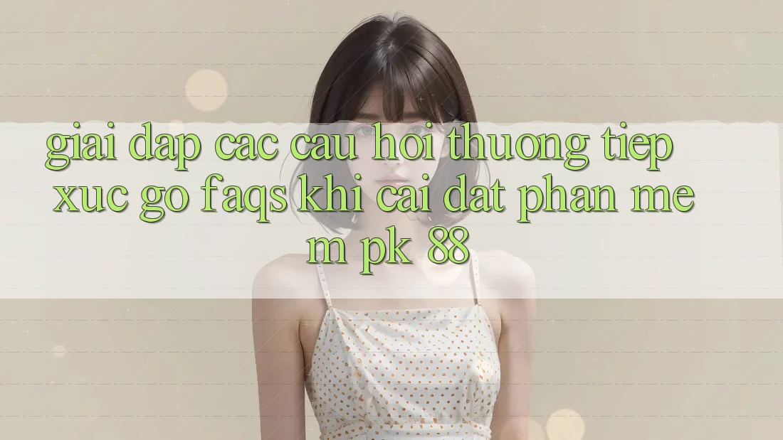 Giải Đáp Các Câu Hỏi Thường Tiếp xúc gỡ (FAQs) Khi Cài đặt Phần mềm PK 88
