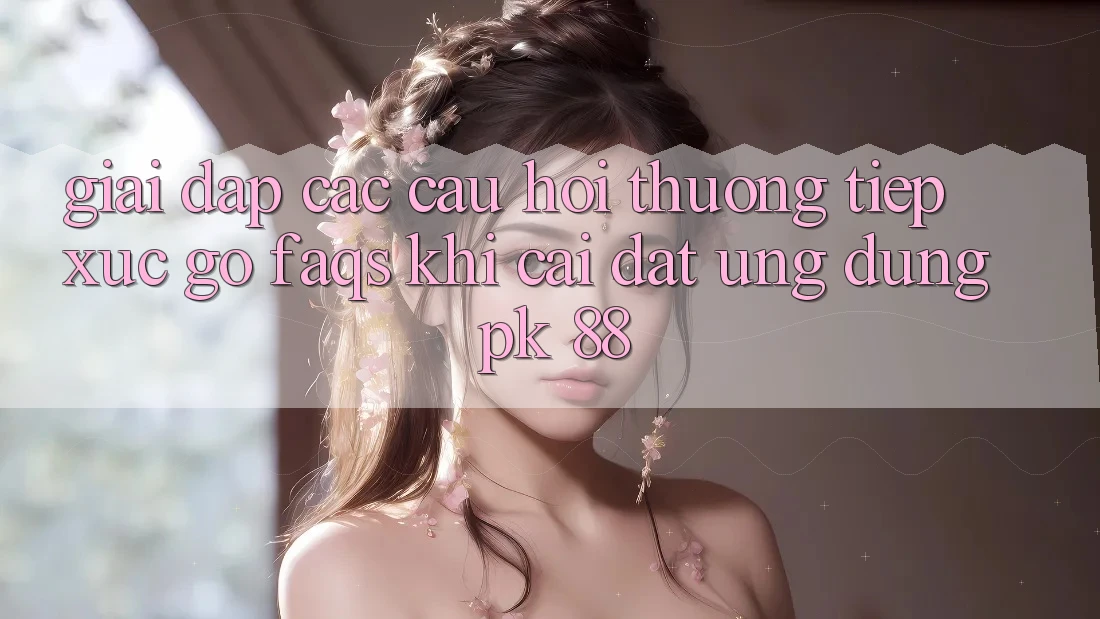 Giải Đáp Các Câu Hỏi Thường Tiếp xúc gỡ (FAQs) Khi Cài đặt Ứng Dụng PK 88